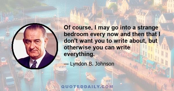 Of course, I may go into a strange bedroom every now and then that I don't want you to write about, but otherwise you can write everything.