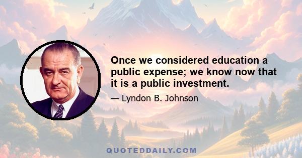 Once we considered education a public expense; we know now that it is a public investment.