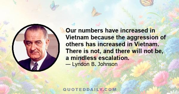 Our numbers have increased in Vietnam because the aggression of others has increased in Vietnam. There is not, and there will not be, a mindless escalation.