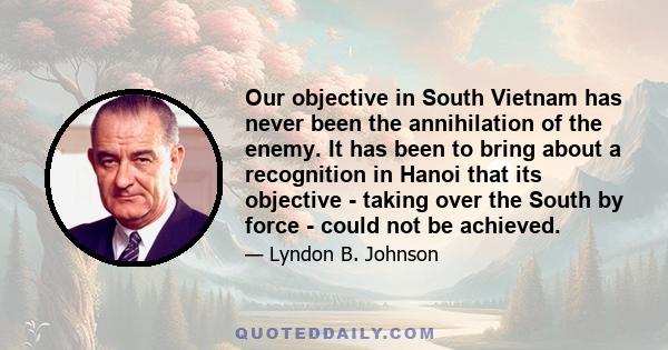 Our objective in South Vietnam has never been the annihilation of the enemy. It has been to bring about a recognition in Hanoi that its objective - taking over the South by force - could not be achieved.