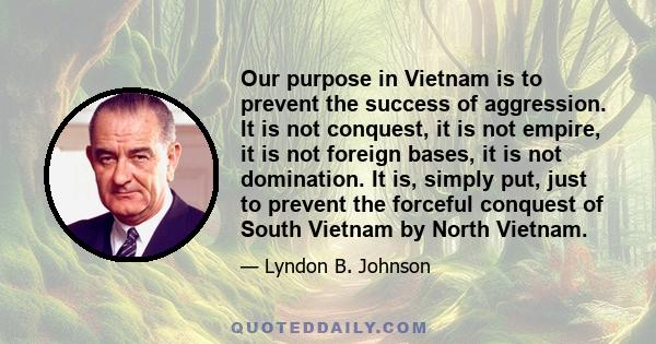 Our purpose in Vietnam is to prevent the success of aggression. It is not conquest, it is not empire, it is not foreign bases, it is not domination. It is, simply put, just to prevent the forceful conquest of South