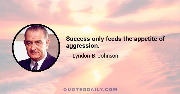 Success only feeds the appetite of aggression.