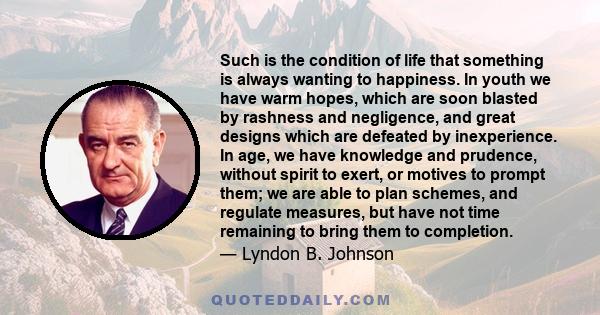 Such is the condition of life that something is always wanting to happiness. In youth we have warm hopes, which are soon blasted by rashness and negligence, and great designs which are defeated by inexperience. In age,