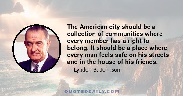 The American city should be a collection of communities where every member has a right to belong. It should be a place where every man feels safe on his streets and in the house of his friends.