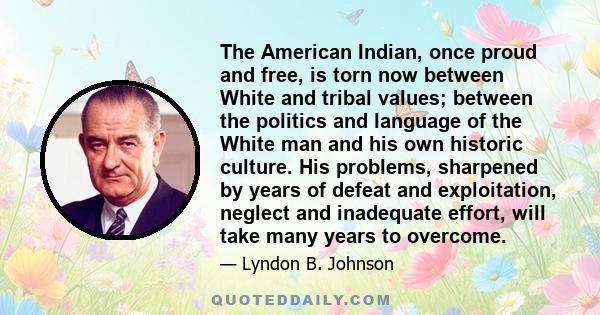 The American Indian, once proud and free, is torn now between White and tribal values; between the politics and language of the White man and his own historic culture. His problems, sharpened by years of defeat and