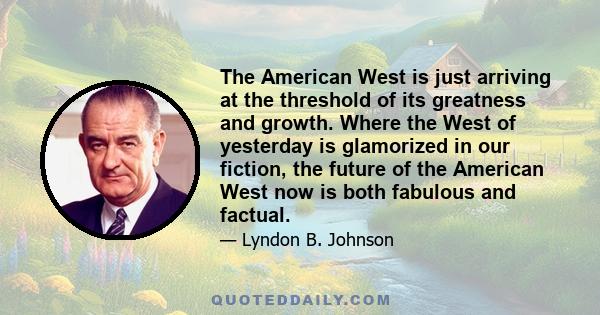 The American West is just arriving at the threshold of its greatness and growth. Where the West of yesterday is glamorized in our fiction, the future of the American West now is both fabulous and factual.