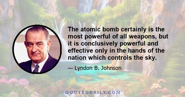 The atomic bomb certainly is the most powerful of all weapons, but it is conclusively powerful and effective only in the hands of the nation which controls the sky.