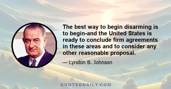 The best way to begin disarming is to begin-and the United States is ready to conclude firm agreements in these areas and to consider any other reasonable proposal.