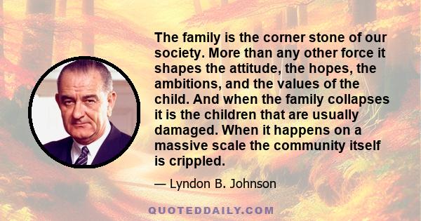 The family is the corner stone of our society. More than any other force it shapes the attitude, the hopes, the ambitions, and the values of the child. And when the family collapses it is the children that are usually