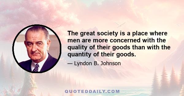 The great society is a place where men are more concerned with the quality of their goods than with the quantity of their goods.