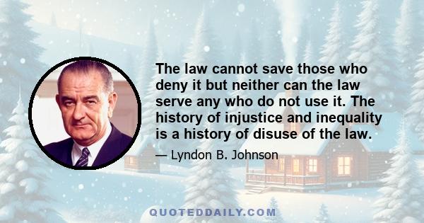 The law cannot save those who deny it but neither can the law serve any who do not use it. The history of injustice and inequality is a history of disuse of the law.