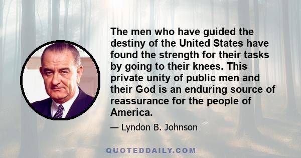 The men who have guided the destiny of the United States have found the strength for their tasks by going to their knees. This private unity of public men and their God is an enduring source of reassurance for the