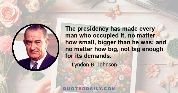 The presidency has made every man who occupied it, no matter how small, bigger than he was; and no matter how big, not big enough for its demands.