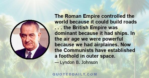 The Roman Empire controlled the world because it could build roads . . . the British Empire was dominant because it had ships. In the air age we were powerful because we had airplaines. Now the Communists have