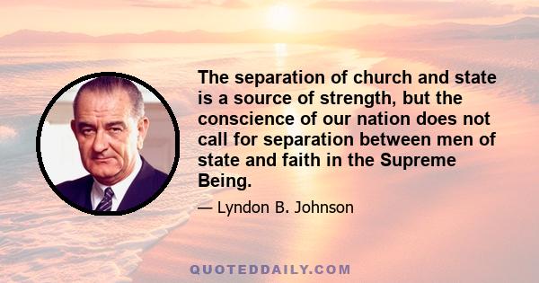 The separation of church and state is a source of strength, but the conscience of our nation does not call for separation between men of state and faith in the Supreme Being.