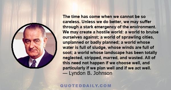 The time has come when we cannot be so careless. Unless we do better, we may suffer through a stark emergency of the environment. We may create a hostile world: a world to bruise ourselves against; a world of sprawling