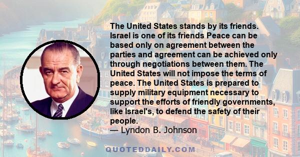 The United States stands by its friends. Israel is one of its friends Peace can be based only on agreement between the parties and agreement can be achieved only through negotiations between them. The United States will 