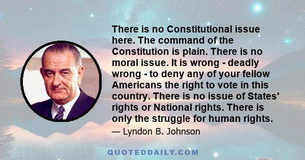 There is no Constitutional issue here. The command of the Constitution is plain. There is no moral issue. It is wrong - deadly wrong - to deny any of your fellow Americans the right to vote in this country. There is no