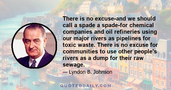 There is no excuse-and we should call a spade a spade-for chemical companies and oil refineries using our major rivers as pipelines for toxic waste. There is no excuse for communities to use other people's rivers as a