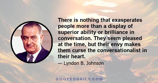 There is nothing that exasperates people more than a display of superior ability or brilliance in conversation. They seem pleased at the time, but their envy makes them curse the conversationalist in their heart.