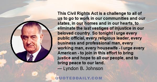 This Civil Rights Act is a challenge to all of us to go to work in our communities and our states, in our homes and in our hearts, to eliminate the last vestiges of injustice in our beloved country. So tonight I urge