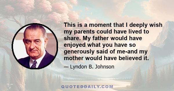 This is a moment that I deeply wish my parents could have lived to share. My father would have enjoyed what you have so generously said of me-and my mother would have believed it.