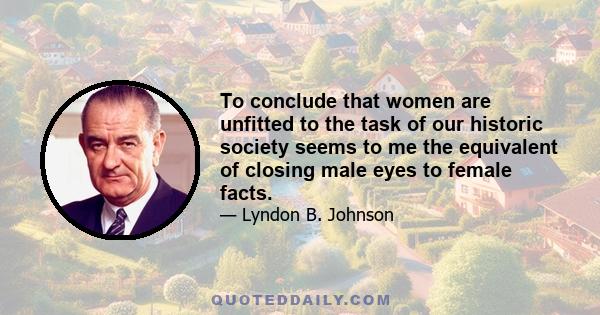 To conclude that women are unfitted to the task of our historic society seems to me the equivalent of closing male eyes to female facts.