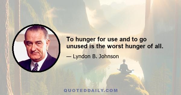 To hunger for use and to go unused is the worst hunger of all.