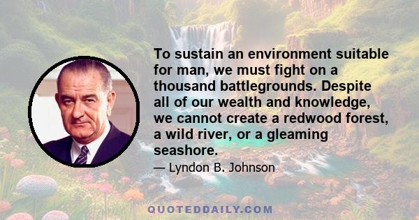 To sustain an environment suitable for man, we must fight on a thousand battlegrounds. Despite all of our wealth and knowledge, we cannot create a redwood forest, a wild river, or a gleaming seashore.