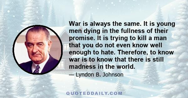 War is always the same. It is young men dying in the fullness of their promise. It is trying to kill a man that you do not even know well enough to hate. Therefore, to know war is to know that there is still madness in