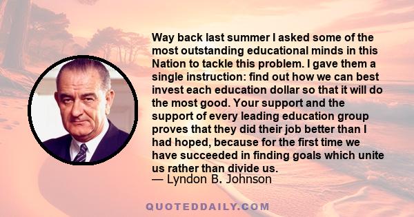 Way back last summer I asked some of the most outstanding educational minds in this Nation to tackle this problem. I gave them a single instruction: find out how we can best invest each education dollar so that it will