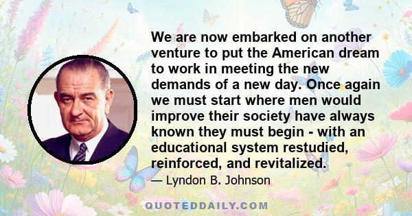 We are now embarked on another venture to put the American dream to work in meeting the new demands of a new day. Once again we must start where men would improve their society have always known they must begin - with