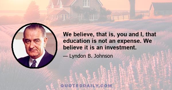 We believe, that is, you and I, that education is not an expense. We believe it is an investment.