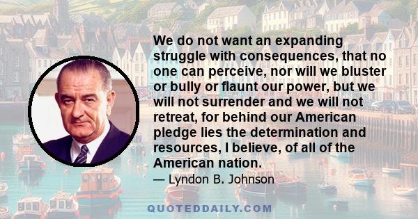 We do not want an expanding struggle with consequences, that no one can perceive, nor will we bluster or bully or flaunt our power, but we will not surrender and we will not retreat, for behind our American pledge lies