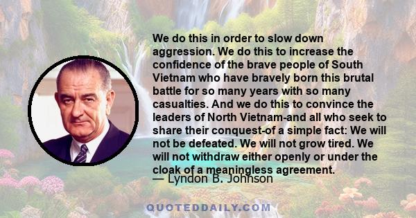 We do this in order to slow down aggression. We do this to increase the confidence of the brave people of South Vietnam who have bravely born this brutal battle for so many years with so many casualties. And we do this