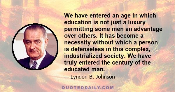 We have entered an age in which education is not just a luxury permitting some men an advantage over others. It has become a necessity without which a person is defenseless in this complex, industrialized society. We