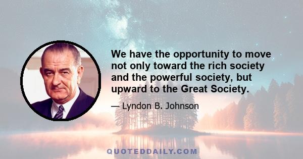 We have the opportunity to move not only toward the rich society and the powerful society, but upward to the Great Society.