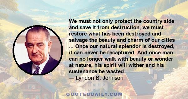 We must not only protect the country side and save it from destruction, we must restore what has been destroyed and salvage the beauty and charm of our cities ... Once our natural splendor is destroyed, it can never be