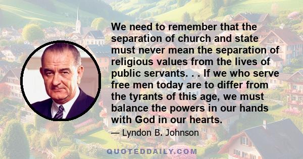 We need to remember that the separation of church and state must never mean the separation of religious values from the lives of public servants. . . If we who serve free men today are to differ from the tyrants of this 