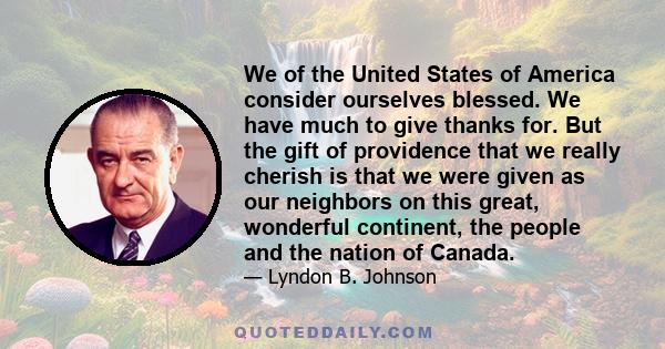 We of the United States of America consider ourselves blessed. We have much to give thanks for. But the gift of providence that we really cherish is that we were given as our neighbors on this great, wonderful