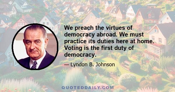 We preach the virtues of democracy abroad. We must practice its duties here at home. Voting is the first duty of democracy.