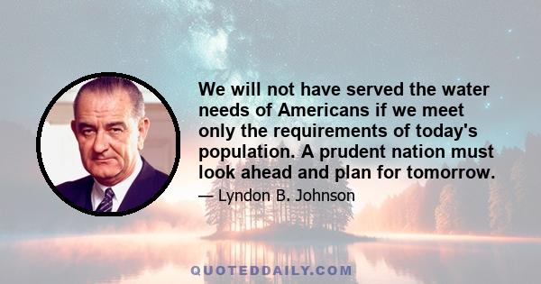 We will not have served the water needs of Americans if we meet only the requirements of today's population. A prudent nation must look ahead and plan for tomorrow.