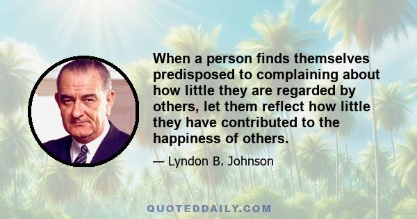 When a person finds themselves predisposed to complaining about how little they are regarded by others, let them reflect how little they have contributed to the happiness of others.