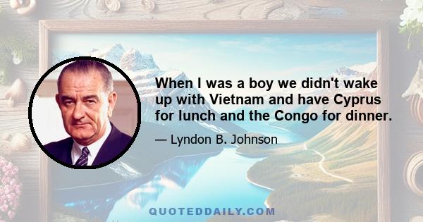 When I was a boy we didn't wake up with Vietnam and have Cyprus for lunch and the Congo for dinner.