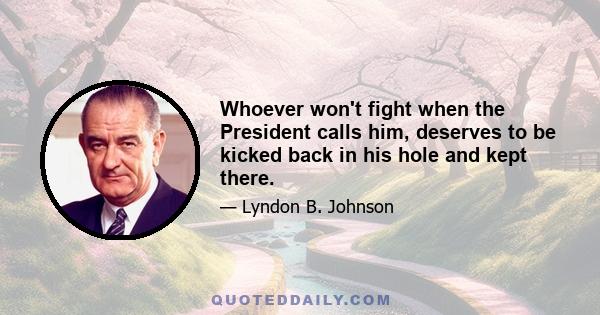 Whoever won't fight when the President calls him, deserves to be kicked back in his hole and kept there.