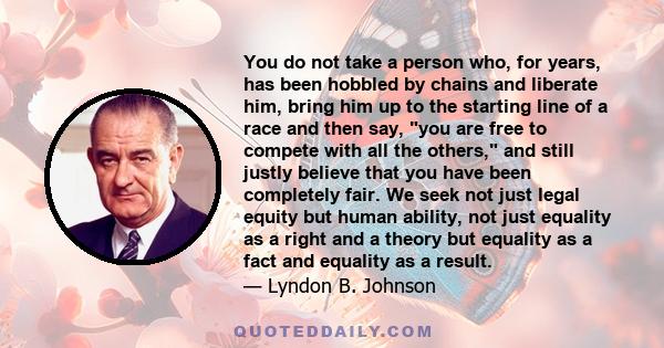 You do not take a person who, for years, has been hobbled by chains and liberate him, bring him up to the starting line of a race and then say, you are free to compete with all the others, and still justly believe that