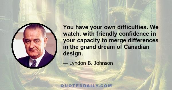 You have your own difficulties. We watch, with friendly confidence in your capacity to merge differences in the grand dream of Canadian design.