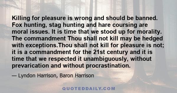 Killing for pleasure is wrong and should be banned. Fox hunting, stag hunting and hare coursing are moral issues. It is time that we stood up for morality. The commandment Thou shall not kill may be hedged with