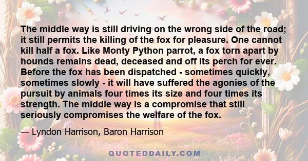 The middle way is still driving on the wrong side of the road; it still permits the killing of the fox for pleasure. One cannot kill half a fox. Like Monty Python parrot, a fox torn apart by hounds remains dead,