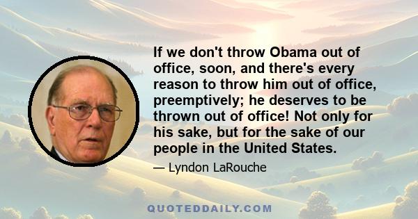 If we don't throw Obama out of office, soon, and there's every reason to throw him out of office, preemptively; he deserves to be thrown out of office! Not only for his sake, but for the sake of our people in the United 